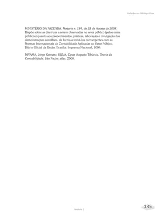 135Módulo 2
Referências Bibliográficas
MINISTÉRIO DA FAZENDA. Portaria n. 184, de 25 de Agosto de 2008.
Dispõe sobre as diretrizes a serem observadas no setor público (pelos entes
públicos) quanto aos procedimentos, práticas, laboração e divulgação das
demonstrações contábeis, de forma a torná-los convergentes com as
Normas Internacionais de Contabilidade Aplicadas ao Setor Público.
Diário Oficial da União. Brasília: Imprensa Nacional, 2008.
NIYAMA, Jorge Katsumi; SILVA, César Augusto Tibúrcio. Teoria da
Contabilidade. São Paulo: atlas, 2008.
 