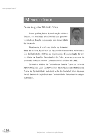 136 Bacharelado em Administração Pública
Contabilidade Geral
MINICURRÍCULO
César Augusto Tibúrcio Silva
Possui graduação em Administração e Conta-
bilidade. Fez mestrado em Administração pela Uni-
versidade de Brasília e doutorado pela Universidade
de São Paulo.
Atualmente é professor titular da Universi-
dade de Brasília, foi diretor da Faculdade de Economia, Administra-
ção, Contabilidade e Ciência da Informação e Documentação da Uni-
versidade de Brasília. Pesquisador do CNPq, atua no programa de
Mestrado e Doutorado em Contabilidade da UnB-UFRN-UFPB.
Escreveu o módulo de Contabilidade Geral e Custos do curso de
Administração da UAB. É autor/coautor dos livros Contabilidade Básica,
Teoria da Contabilidade, Administração do Capital de Giro, Balanço
Social, Exame de Suficiência em Contabilidade. Tem diversos artigos
publicados.
 