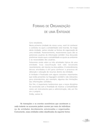 15Módulo 2
Unidade 1 – Informações Contábeis
FORMAS DE ORGANIZAÇÃO
DE UMA ENTIDADE
Caro estudante,
Nesta primeira Unidade do nosso curso, você irá conhecer
o contexto no qual a contabilidade está inserida. Ao longo
desta Unidade, vamos estudar as formas de organização de
uma entidade. Posteriormente, mostraremos quais são os
potenciais usuários da informação contábil. Essa discussão
preliminar mostra que a contabilidade se ajusta ao ambiente
e às necessidades dos usuários.
Falaremos ainda sobre as três atividades típicas de uma
entidade. Essa classificação tem sido ressalvada
recentemente, até mesmo na área pública. O entendimento
dessas atividades é útil para conhecer o processo de
obtenção e alocação de recursos dentro da entidade.
A Unidade é finalizada com alguns conceitos importantes
que estão presentes na linguagem contábil e são relevantes
para entendermos, por exemplo, algumas das limitações
das informações contábeis.
Por fim, é importante lembrarmos que a nossa disciplina
foi construída com a finalidade de mostrar a Contabilidade
como um instrumento para a administração, não um fim
em si próprio.
Então, vamos lá.
As transações e os eventos econômicos que acontecem a
cada instante na economia podem ocorrer por meio de indivíduos
ou de entidades devidamente estruturadas e organizadas.
Comumente, essas entidades estão classificadas da seguinte forma:
 