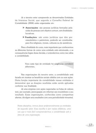 17Módulo 2
Unidade 1 – Informações Contábeis
Já o terceiro setor compreende as denominadas Entidades
de Interesse Social, que segundo o Conselho Federal de
Contabilidade (2004) estão organizadas em:
X Associações: são pessoas jurídicas formadas pela
união de pessoas com objetivo comum, sem finalidades
lucrativas.
X Fundações: são entes jurídicos que têm por
característica o patrimônio, podendo ser constituídas
para fins religiosos, morais, culturais ou de assistência.
Para a finalidade do curso, mais importante que conhecermos
as diferentes formas de como uma entidade está estruturada, e as
consequências legais dessa decisão, é entendermos como isso afeta
a contabilidade.
Para cada tipo de entidade há exigências contábeis
diferentes.
Nas organizações do terceiro setor, a contabilidade está
focada em mostrar os benefícios sociais obtidos com as suas ações.
Outra função importante da contabilidade nessas entidades é
demonstrar que as doações recebidas estão sendo aplicadas
conforme sua finalidade.
Já uma empresa com ações negociadas na bolsa de valores
terá, por exemplo, preocupação em informar aos investidores o seu
resultado. Essas organizações, conhecidas como companhias
abertas, divulgam seus resultados com uma periodicidade trimestral.
Nesta disciplina, iremos focar preferencialmente as entidades
do segundo setor. Essa escolha é por razões didáticas, uma
vez que é mais fácil compreendermos a contabilidade sob a
ótica de uma organização.
 