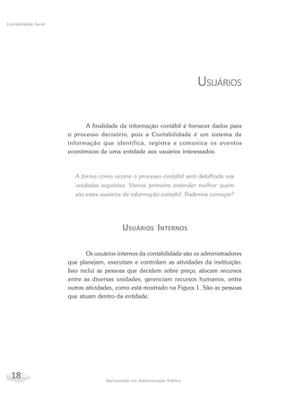 18 Bacharelado em Administração Pública
Contabilidade Geral
USUÁRIOS
A finalidade da informação contábil é fornecer dados para
o processo decisório, pois a Contabilidade é um sistema de
informação que identifica, registra e comunica os eventos
econômicos de uma entidade aos usuários interessados.
A forma como ocorre o processo contábil será detalhada nas
unidades seguintes. Vamos primeiro entender melhor quem
são estes usuários da informação contábil. Podemos começar?
USUÁRIOS INTERNOS
Os usuários internos da contabilidade são os administradores
que planejam, executam e controlam as atividades da instituição.
Isso inclui as pessoas que decidem sobre preço, alocam recursos
entre as diversas unidades, gerenciam recursos humanos, entre
outras atividades, como está mostrado na Figura 1. São as pessoas
que atuam dentro da entidade.
 
