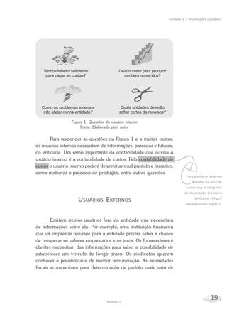 19Módulo 2
Unidade 1 – Informações Contábeis
Figura 1: Questões do usuário interno
Fonte: Elaborada pelo autor
Para responder às questões da Figura 1 e a muitas outras,
os usuários internos necessitam de informações, passadas e futuras,
da entidade. Um ramo importante da contabilidade que auxilia o
usuário interno é a contabilidade de custos. Pela contabilidade de
custos o usuário interno poderá determinar qual produto é lucrativo,
como melhorar o processo de produção, entre outras questões.
USUÁRIOS EXTERNOS
Existem muitos usuários fora da entidade que necessitam
de informações sobre ela. Por exemplo, uma instituição financeira
que vá emprestar recursos para a entidade precisa saber a chance
de recuperar os valores emprestados e os juros. Os fornecedores e
clientes necessitam das informações para saber a possibilidade de
estabelecer um vínculo de longo prazo. Os sindicatos querem
conhecer a possibilidade de melhor remuneração. As autoridades
fiscais acompanham para determinação de padrão mais justo de
vPara conhecer diversos
estudos na área de
custos veja o congresso
da Associação Brasileira
de Custos <http://
www.abcustos.org.br/>.
 
