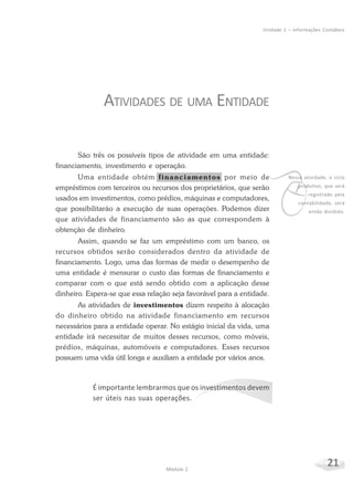 21Módulo 2
Unidade 1 – Informações Contábeis
ATIVIDADES DE UMA ENTIDADE
São três os possíveis tipos de atividade em uma entidade:
financiamento, investimento e operação.
Uma entidade obtém financiamentos por meio de
empréstimos com terceiros ou recursos dos proprietários, que serão
usados em investimentos, como prédios, máquinas e computadores,
que possibilitarão a execução de suas operações. Podemos dizer
que atividades de financiamento são as que correspondem à
obtenção de dinheiro.
Assim, quando se faz um empréstimo com um banco, os
recursos obtidos serão considerados dentro da atividade de
financiamento. Logo, uma das formas de medir o desempenho de
uma entidade é mensurar o custo das formas de financiamento e
comparar com o que está sendo obtido com a aplicação desse
dinheiro. Espera-se que essa relação seja favorável para a entidade.
As atividades de investimentos dizem respeito à alocação
do dinheiro obtido na atividade financiamento em recursos
necessários para a entidade operar. No estágio inicial da vida, uma
entidade irá necessitar de muitos desses recursos, como móveis,
prédios, máquinas, automóveis e computadores. Esses recursos
possuem uma vida útil longa e auxiliam a entidade por vários anos.
É importante lembrarmos que os investimentos devem
ser úteis nas suas operações.
v
Nessa atividade, o ciclo
produtivo, que será
registrado pela
contabilidade, será
então dividido.
 
