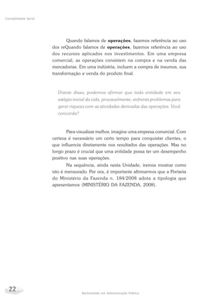 22 Bacharelado em Administração Pública
Contabilidade Geral
Quando falamos de operações, fazemos referência ao uso
dos reQuando falamos de operações, fazemos referência ao uso
dos recursos aplicados nos investimentos. Em uma empresa
comercial, as operações consistem na compra e na venda das
mercadorias. Em uma indústria, incluem a compra de insumos, sua
transformação e venda do produto final.
Diante disso, podemos afirmar que toda entidade em seu
estágio inicial da vida, provavelmente, enfrenta problemas para
gerar riqueza com as atividades derivadas das operações. Você
concorda?
Para visualizar melhor, imagine uma empresa comercial. Com
certeza é necessário um certo tempo para conquistar clientes, o
que influencia diretamente nos resultados das operações. Mas no
longo prazo é crucial que uma entidade possa ter um desempenho
positivo nas suas operações.
Na sequência, ainda nesta Unidade, iremos mostrar como
isto é mensurado. Por ora, é importante afirmarmos que a Portaria
do Ministério da Fazenda n. 184/2008 adota a tipologia que
apresentamos (MINISTÉRIO DA FAZENDA, 2008).
 