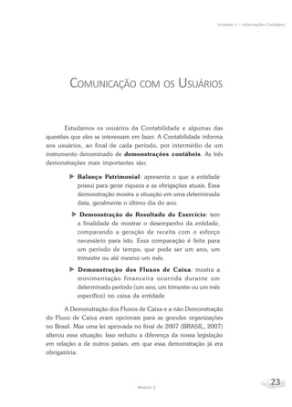 23Módulo 2
Unidade 1 – Informações Contábeis
COMUNICAÇÃO COM OS USUÁRIOS
Estudamos os usuários da Contabilidade e algumas das
questões que eles se interessam em fazer. A Contabilidade informa
aos usuários, ao final de cada período, por intermédio de um
instrumento denominado de demonstrações contábeis. As três
demonstrações mais importantes são:
X Balanço Patrimonial: apresenta o que a entidade
possui para gerar riqueza e as obrigações atuais. Essa
demonstração mostra a situação em uma determinada
data, geralmente o último dia do ano.
X Demonstração do Resultado do Exercício: tem
a finalidade de mostrar o desempenho da entidade,
comparando a geração de receita com o esforço
necessário para isto. Essa comparação é feita para
um período de tempo, que pode ser um ano, um
trimestre ou até mesmo um mês.
X Demonstração dos Fluxos de Caixa: mostra a
movimentação financeira ocorrida durante um
determinado período (um ano, um trimestre ou um mês
específico) no caixa da entidade.
A Demonstração dos Fluxos de Caixa e a não Demonstração
do Fluxo de Caixa eram opcionais para as grandes organizações
no Brasil. Mas uma lei aprovada no final de 2007 (BRASIL, 2007)
alterou essa situação. Isso reduziu a diferença da nossa legislação
em relação a de outros países, em que essa demonstração já era
obrigatória.
 
