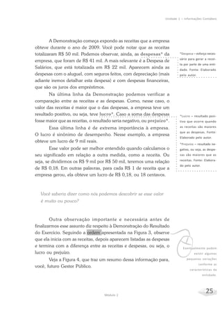 25Módulo 2
Unidade 1 – Informações Contábeis
A Demonstração começa expondo as receitas que a empresa
obteve durante o ano de 2009. Você pode notar que as receitas
totalizaram R$ 50 mil. Podemos observar, ainda, as despesas* da
empresa, que foram de R$ 41 mil. A mais relevante é a Despesa de
Salários, que está totalizada em R$ 22 mil. Aparecem ainda as
despesas com o aluguel, com seguros feitos, com depreciação (mais
adiante iremos detalhar esta despesa) e com despesas financeiras,
que são os juros dos empréstimos.
Na última linha da Demonstração podemos verificar a
comparação entre as receitas e as despesas. Como, nesse caso, o
valor das receitas é maior que o das despesas, a empresa teve um
resultado positivo, ou seja, teve lucro*. Caso a soma das despesas
fosse maior que as receitas, o resultado seria negativo, ou prejuízo*.
Essa última linha é de extrema importância à empresa.
O lucro é sinônimo de desempenho. Nesse exemplo, a empresa
obteve um lucro de 9 mil reais.
Esse valor pode ser melhor entendido quando calculamos o
seu significado em relação a outra medida, como a receita. Ou
seja, se dividirmos os R$ 9 mil por R$ 50 mil, teremos uma relação
de R$ 0,18. Em outras palavras, para cada R$ 1 de receita que a
empresa gerou, ela obteve um lucro de R$ 0,18, ou 18 centavos.
Você saberia dizer como nós podemos descobrir se esse valor
é muito ou pouco?
Outra observação importante e necessária antes de
finalizarmos esse assunto diz respeito à Demonstração do Resultado
do Exercício. Seguindo a ordem apresentada na Figura 3, observe
que ela inicia com as receitas, depois aparecem listadas as despesas
e termina com a diferença entre as receitas e despesas, ou seja, o
lucro ou prejuízo.
Veja a Figura 4, que traz um resumo dessa informação para,
você, futuro Gestor Público.
*Despesa – esforço neces-
sário para gerar a recei-
ta por parte de uma enti-
dade. Fonte: Elaborado
pelo autor.
vEventualmente podem
existir algumas
pequenas variações
conforme as
características da
entidade.
*Lucro – resultado posi-
tivo que ocorre quando
as receitas são maiores
que as despesas. Fonte:
Elaborado pelo autor.
*Prejuízo – resultado ne-
gativo, ou seja, as despe-
sas são maiores que as
receitas. Fonte: Elabora-
do pelo autor.
 