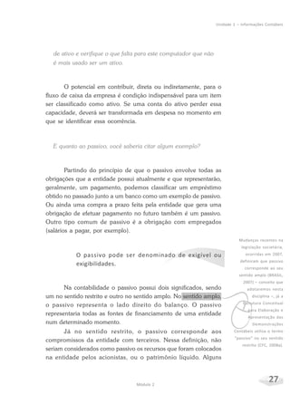 27Módulo 2
Unidade 1 – Informações Contábeis
de ativo e verifique o que falta para este computador que não
é mais usado ser um ativo.
O potencial em contribuir, direta ou indiretamente, para o
fluxo de caixa da empresa é condição indispensável para um item
ser classificado como ativo. Se uma conta do ativo perder essa
capacidade, deverá ser transformada em despesa no momento em
que se identificar essa ocorrência.
E quanto ao passivo, você saberia citar algum exemplo?
Partindo do princípio de que o passivo envolve todas as
obrigações que a entidade possui atualmente e que representarão,
geralmente, um pagamento, podemos classificar um empréstimo
obtido no passado junto a um banco como um exemplo de passivo.
Ou ainda uma compra a prazo feita pela entidade que gera uma
obrigação de efetuar pagamento no futuro também é um passivo.
Outro tipo comum de passivo é a obrigação com empregados
(salários a pagar, por exemplo).
O passivo pode ser denominado de exigível ou
exigibilidades.
Na contabilidade o passivo possui dois significados, sendo
um no sentido restrito e outro no sentido amplo. No sentido amplo,
o passivo representa o lado direito do balanço. O passivo
representaria todas as fontes de financiamento de uma entidade
num determinado momento.
Já no sentido restrito, o passivo corresponde aos
compromissos da entidade com terceiros. Nessa definição, não
seriam considerados como passivo os recursos que foram colocados
na entidade pelos acionistas, ou o patrimônio líquido. Alguns
v
Mudanças recentes na
legislação societária,
ocorridas em 2007,
definiram que passivo
corresponde ao seu
sentido amplo (BRASIL,
2007) – conceito que
adotaremos nesta
disciplina –, já a
Estrutura Conceitual
para Elaboração e
Apresentação das
Demonstrações
Contábeis utiliza o termo
“passivo” no seu sentido
restrito (CFC, 2008a).
 