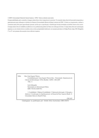S586c Silva, César Augusto Tibúrcio
Contabilidade geral / César Augusto Tibúrcio Silva. – Florianópolis : Departamento de
Ciências da Administração / UFSC; [Brasília] : CAPES : UAB, 2009.
136p. : il.
Inclui bibliografia
Bacharelado em Administração Pública
ISBN: 978-85-61608-99-6
1. Contabilidade. 2. Balanço (Contabilidade). 3. Sistemas de informação. 4. Educação a
distância. I. Coordenação de Aperfeiçoamento de Pessoal de Nível Superior (Brasil). II.
Universidade Aberta do Brasil. III. Título.
CDU: 657
Catalogação na publicação por: Onélia Silva Guimarães CRB-14/071
© 2009. Universidade Federal de Santa Catarina – UFSC. Todos os direitos reservados.
A responsabilidade pelo conteúdo e imagens desta obra é do(s) respectivo(s) autor(es). O conteúdo desta obra foi licenciado temporária e
gratuitamente para utilização no âmbito do Sistema Universidade Aberta do Brasil, através da UFSC. O leitor se compromete a utilizar o
conteúdo desta obra para aprendizado pessoal, sendo que a reprodução e distribuição ficarão limitadas ao âmbito interno dos cursos.
A citação desta obra em trabalhos acadêmicos e/ou profissionais poderá ser feita com indicação da fonte. A cópia desta obra sem autorização
expressa ou com intuito de lucro constitui crime contra a propriedade intelectual, com sanções previstas no Código Penal, artigo 184, Parágrafos
1º ao 3º, sem prejuízo das sanções cíveis cabíveis à espécie.
 