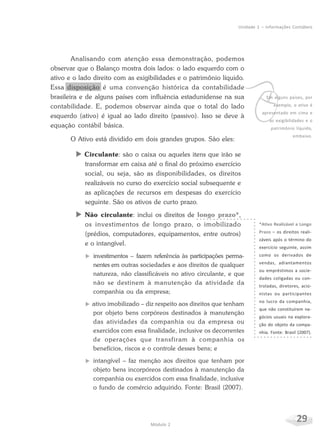 29Módulo 2
Unidade 1 – Informações Contábeis
Analisando com atenção essa demonstração, podemos
observar que o Balanço mostra dois lados: o lado esquerdo com o
ativo e o lado direito com as exigibilidades e o patrimônio líquido.
Essa disposição é uma convenção histórica da contabilidade
brasileira e de alguns países com influência estadunidense na sua
contabilidade. E, podemos observar ainda que o total do lado
esquerdo (ativo) é igual ao lado direito (passivo). Isso se deve à
equação contábil básica.
O Ativo está dividido em dois grandes grupos. São eles:
X Circulante: são o caixa ou aqueles itens que irão se
transformar em caixa até o final do próximo exercício
social, ou seja, são as disponibilidades, os direitos
realizáveis no curso do exercício social subsequente e
as aplicações de recursos em despesas do exercício
seguinte. São os ativos de curto prazo.
X Não circulante: inclui os direitos de longo prazo*,
os investimentos de longo prazo, o imobilizado
(prédios, computadores, equipamentos, entre outros)
e o intangível.
f investimentos – fazem referência às participações perma-
nentes em outras sociedades e aos direitos de qualquer
natureza, não classificáveis no ativo circulante, e que
não se destinem à manutenção da atividade da
companhia ou da empresa;
f ativo imobilizado – diz respeito aos direitos que tenham
por objeto bens corpóreos destinados à manutenção
das atividades da companhia ou da empresa ou
exercidos com essa finalidade, inclusive os decorrentes
de operações que transfiram à companhia os
benefícios, riscos e o controle desses bens; e
f intangível – faz menção aos direitos que tenham por
objeto bens incorpóreos destinados à manutenção da
companhia ou exercidos com essa finalidade, inclusive
o fundo de comércio adquirido. Fonte: Brasil (2007).
vEm alguns países, por
exemplo, o ativo é
apresentado em cima e
as exigibilidades e o
patrimônio líquido,
embaixo.
*Ativo Realizável a Longo
Prazo – os direitos reali-
záveis após o término do
exercício seguinte, assim
como os derivados de
vendas, adiantamentos
ou empréstimos a socie-
dades coligadas ou con-
troladas, diretores, acio-
nistas ou participantes
no lucro da companhia,
que não constituírem ne-
gócios usuais na explora-
ção do objeto da compa-
nhia. Fonte: Brasil (2007).
 