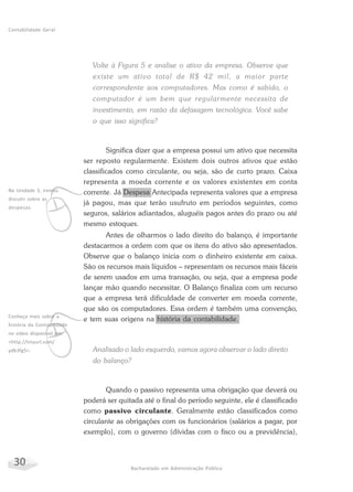 30 Bacharelado em Administração Pública
Contabilidade Geral
Volte à Figura 5 e analise o ativo da empresa. Observe que
existe um ativo total de R$ 42 mil, a maior parte
correspondente aos computadores. Mas como é sabido, o
computador é um bem que regularmente necessita de
investimento, em razão da defasagem tecnológica. Você sabe
o que isso significa?
Significa dizer que a empresa possui um ativo que necessita
ser reposto regularmente. Existem dois outros ativos que estão
classificados como circulante, ou seja, são de curto prazo. Caixa
representa a moeda corrente e os valores existentes em conta
corrente. Já Despesa Antecipada representa valores que a empresa
já pagou, mas que terão usufruto em períodos seguintes, como
seguros, salários adiantados, aluguéis pagos antes do prazo ou até
mesmo estoques.
Antes de olharmos o lado direito do balanço, é importante
destacarmos a ordem com que os itens do ativo são apresentados.
Observe que o balanço inicia com o dinheiro existente em caixa.
São os recursos mais líquidos – representam os recursos mais fáceis
de serem usados em uma transação, ou seja, que a empresa pode
lançar mão quando necessitar. O Balanço finaliza com um recurso
que a empresa terá dificuldade de converter em moeda corrente,
que são os computadores. Essa ordem é também uma convenção,
e tem suas origens na história da contabilidade.
Analisado o lado esquerdo, vamos agora observar o lado direito
do balanço?
Quando o passivo representa uma obrigação que deverá ou
poderá ser quitada até o final do período seguinte, ele é classificado
como passivo circulante. Geralmente estão classificados como
circulante as obrigações com os funcionários (salários a pagar, por
exemplo), com o governo (dívidas com o fisco ou a previdência),
v
Na Unidade 3, iremos
discutir sobre as
despesas.
v
Conheça mais sobre a
história da Contabilidade
no vídeo disponível em:
<http://tinyurl.com/
ydb3fg5>.
 