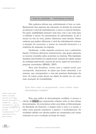 32 Bacharelado em Administração Pública
Contabilidade Geral
Não podemos afirmar que endividamento é bom ou ruim.
Basicamente dois aspectos são relevantes na decisão de aumentar
ou diminuir o nível de endividamento: o risco e o custo do dinheiro.
Em geral, exigibilidades possuem mais risco, mas o seu custo para
a entidade é menor. As características do administrador, se ele é
avesso ou não ao risco, podem influenciar nesta decisão. Outras
variáveis que podem influenciar o nível de endividamento incluem
a situação da economia, o acesso ao mercado financeiro e a
existência de expansão na empresa.
Finalmente, o lado esquerdo encerra-se com o patrimônio
líquido. Conforme afirmamos anteriormente, esse grupo apresenta
os recursos investidos pelos acionistas na empresa. Pela legislação
brasileira está dividido em capital social, reservas de capital, ajustes
de avaliação patrimonial, reservas de lucros, ações em tesouraria e
prejuízos acumulados (BRASIL, 2007).
Para esta disciplina, iremos usar o capital social, que
corresponde, basicamente, às ações que foram subscritas; e as
reservas, que correspondem a uma das possíveis destinações do
lucro. As outras contas devem ser objeto de estudo em um curso
mais avançado de Contabilidade.
Você deve estar se perguntando: como utilizar essas
demonstrações contábeis?
Para usar melhor as demonstrações contábeis, é comum o
cálculo de índices que representam relações entre os itens dessas
demonstrações. Já comentamos sobre uma delas na Demonstração
do Resultado do Exercício, a relação entre o lucro e a receita, e
sobre outra quando estudamos o passivo, o endividamento. Os
resultados obtidos nos cálculos podem ser comparados com outras
empresas ou com a evolução ao longo do tempo.
v
Existem muitos outros
índices e você pode
encontrar uma relação
dos mais comuns na
Unidade 4 ou
consultando as
indicações apresentadas
na seção
Complementando
apresentada no final
desta Unidade.
 