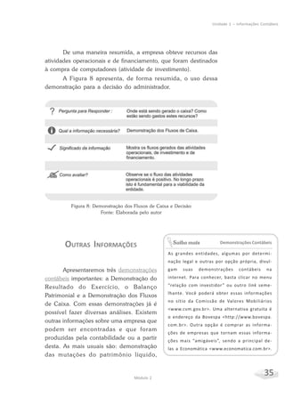 35Módulo 2
Unidade 1 – Informações Contábeis
De uma maneira resumida, a empresa obteve recursos das
atividades operacionais e de financiamento, que foram destinados
à compra de computadores (atividade de investimento).
A Figura 8 apresenta, de forma resumida, o uso dessa
demonstração para a decisão do administrador.
Demonstrações Contábeis
As grandes entidades, algumas por determi-
nação legal e outras por opção própria, divul-
gam suas demonstrações contábeis na
internet. Para conhecer, basta clicar no menu
“relação com investidor” ou outro link seme-
lhante. Você poderá obter essas informações
no sítio da Comissão de Valores Mobiliários
<www.cvm.gov.br>. Uma alternativa gratuita é
o endereço da Bovespa <http://www.bovespa.
com.br>. Outra opção é comprar as informa-
ções de empresas que tornam essas informa-
ções mais “amigáveis”, sendo a principal de-
las a Economática <www.economatica.com.br>.
Saiba mais
Figura 8: Demonstração dos Fluxos de Caixa e Decisão
Fonte: Elaborada pelo autor
OUTRAS INFORMAÇÕES
Apresentaremos três demonstrações
contábeis importantes: a Demonstração do
Resultado do Exercício, o Balanço
Patrimonial e a Demonstração dos Fluxos
de Caixa. Com essas demonstrações já é
possível fazer diversas análises. Existem
outras informações sobre uma empresa que
podem ser encontradas e que foram
produzidas pela contabilidade ou a partir
desta. As mais usuais são: demonstração
das mutações do patrimônio líquido,
 