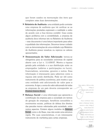 37Módulo 2
Unidade 1 – Informações Contábeis
que foram usados na mensuração dos itens que
compõem estas duas demonstrações.
X Relatório de Auditoria: uma entidade pode contratar
uma empresa de auditoria que irá verificar se as
informações prestadas expressam a realidade e estão
de acordo com a boa técnica contábil. Caso exista
algum problema com a contabilidade, a empresa de
auditoria deve informar isto no Relatório de Auditoria
– esse documento é uma leitura importante para saber
a qualidade das informações. Devemos tomar cuidado
com as demonstrações de uma entidade cujo Relatório
de Auditoria possui ressalvas ou reprova os valores
apresentados.
X Demonstração do Valor Adicionado: tornou-se
obrigatória para as sociedades anônimas de capital
aberto com a Lei n. 11.638/07. Mostra a riqueza
gerada pela entidade e a sua distribuição entre os
empregados (salários e participações no lucro),
financiadores, acionistas, governo e outros. Essa
informação é interessante para sabermos como a
riqueza está sendo distribuída. Pode ser útil como
instrumento de política econômica, pois mostra o que
uma entidade está adicionando de valor para a
economia. A rigor, a soma do valor adicionado de todas
as empresas de um país deveria corresponder ao
Produto Interno Bruto.
X Balanço Social: é uma informação que apresenta a
contribuição da empresa para a sociedade em termos
de geração de empregos, benefícios concedidos a
movimentos sociais, políticas de defesa dos direitos
das parcelas menos valorizadas pela sociedade, entre
outros aspectos. Existem alguns modelos de Balanço
Social, como o do Ibase, mas não existe uma estrutura
rígida. Por suas características, é um interessante
instrumento de marketing para certas empresas.
v
Veja sobre o PIB no sítio
<http://
www.ipib.com.br/
oquee.asp>.
v
Para conhecer mais
sobre o Balanço Social,
acesse o sítio <http://
www.ibase.br/
modules.php?name=
Conteudo&pid=2414>.
Outra alternativa ao
Ibase é o GRI <http://
www.globalreporting.org/
Home>.
 