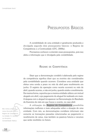 38 Bacharelado em Administração Pública
Contabilidade Geral
PRESSUPOSTOS BÁSICOS
A contabilidade de uma entidade é geralmente produzida e
divulgada segundo dois pressupostos básicos: o Regime de
Competência e a Continuidade (CFC, 2008a).
Precisamos conhecer e entender esses pressupostos, pois isso
afeta a informação que é divulgada pela contabilidade.
REGIME DE COMPETÊNCIA
Dizer que a demonstração contábil é elaborada pelo regime
de competência significa dizer que os eventos são considerados
pela contabilidade quando ocorrem. Considere uma entidade que
efetue uma venda a prazo no mês de abril para recebimento em
junho. O registro da operação como receita ocorrerá no mês de
abril, quando ocorreu, e não em junho, quando existiu o recebimento.
Da mesma forma, suponha que a mesma entidade utilizou um imóvel
alugado em abril, cujo pagamento do aluguel foi realizado em maio.
A despesa com o aluguel irá aparecer na Demonstração do Resultado
do Exercício do mês em que houve o evento, no caso abril.
A utilização do Regime de Competência possibilita
informações melhores e mais adequadas sobre a situação de uma
entidade. Com isto, as demonstrações contábeis informam não
somente as transações passadas relacionadas ao pagamento e
recebimento de caixa, mas também os passivos futuros e recursos
que serão recebidos no futuro.
vNós iremos ampliar
nossa discussão sobre o
Regime de Competência
na Unidade 3 e também
na disciplina
Contabilidade Pública.
 