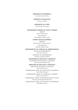 PRESIDENTE DA REPÚBLICA
Luiz Inácio Lula da Silva
MINISTRO DA EDUCAÇÃO
Fernando Haddad
PRESIDENTE DA CAPES
Jorge Almeida Guimarães
UNIVERSIDADE FEDERAL DE SANTA CATARINA
REITOR
Alvaro Toubes Prata
VICE-REITOR
Carlos Alberto Justo da Silva
CENTRO SÓCIO-ECONÔMICO
DIRETOR
Ricardo José de Araújo Oliveira
VICE-DIRETOR
Alexandre Marino Costa
DEPARTAMENTO DE CIÊNCIAS DA ADMINISTRAÇÃO
CHEFE DO DEPARTAMENTO
João Nilo Linhares
SUBCHEFE DO DEPARTAMENTO
Gilberto de Oliveira Moritz
SECRETARIA DE EDUCAÇÃO A DISTÂNCIA
SECRETÁRIO DE EDUCAÇÃO A DISTÂNCIA
Carlos Eduardo Bielschowsky
DIRETORIA DE EDUCAÇÃO A DISTÂNCIA
DIRETOR DE EDUCAÇÃO A DISTÂNCIA
Celso José da Costa
COORDENAÇÃO GERAL DE ARTICULAÇÃO ACADÊMICA
Nara Maria Pimentel
COORDENAÇÃO GERAL DE SUPERVISÃO E FOMENTO
Grace Tavares Vieira
COORDENAÇÃO GERAL DE INFRAESTRUTURA DE POLOS
Francisco das Chagas Miranda Silva
COORDENAÇÃO GERAL DE POLÍTICAS DE INFORMAÇÃO
Adi Balbinot Junior
 
