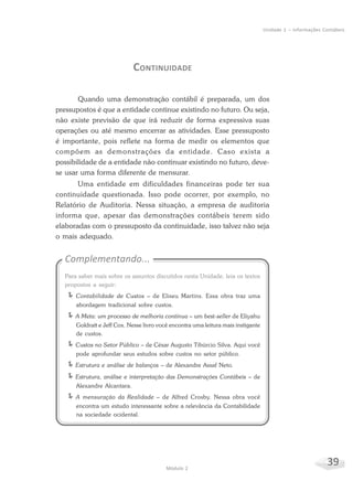 39Módulo 2
Unidade 1 – Informações Contábeis
CONTINUIDADE
Quando uma demonstração contábil é preparada, um dos
pressupostos é que a entidade continue existindo no futuro. Ou seja,
não existe previsão de que irá reduzir de forma expressiva suas
operações ou até mesmo encerrar as atividades. Esse pressuposto
é importante, pois reflete na forma de medir os elementos que
compõem as demonstrações da entidade. Caso exista a
possibilidade de a entidade não continuar existindo no futuro, deve-
se usar uma forma diferente de mensurar.
Uma entidade em dificuldades financeiras pode ter sua
continuidade questionada. Isso pode ocorrer, por exemplo, no
Relatório de Auditoria. Nessa situação, a empresa de auditoria
informa que, apesar das demonstrações contábeis terem sido
elaboradas com o pressuposto da continuidade, isso talvez não seja
o mais adequado.
Complementando...
Para saber mais sobre os assuntos discutidos nesta Unidade, leia os textos
propostos a seguir:
ÍContabilidade de Custos – de Eliseu Martins. Essa obra traz uma
abordagem tradicional sobre custos.
ÍA Meta: um processo de melhoria contínua – um best-seller de Eliyahu
Goldratt e Jeff Cox. Nesse livro você encontra uma leitura mais instigante
de custos.
ÍCustos no Setor Público – de César Augusto Tibúrcio Silva. Aqui você
pode aprofundar seus estudos sobre custos no setor público.
ÍEstrutura e análise de balanços – de Alexandre Assaf Neto.
ÍEstrutura, análise e interpretação das Demonstrações Contábeis – de
Alexandre Alcantara.
ÍA mensuração da Realidade – de Alfred Crosby. Nessa obra você
encontra um estudo interessante sobre a relevância da Contabilidade
na sociedade ocidental.
 
