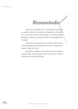 40 Bacharelado em Administração Pública
Contabilidade Geral
Resumindo
Vimos nesta Unidade que a Contabilidade comunica
ao usuário, interno e/ou externo, a situação de uma entida-
de. O conjunto dessas informações, as demonstrações
contábeis, permite ao usuário conhecer o desempenho da
entidade.
Destacamos, particularmente, o Balanço Patrimonial,
a Demonstração do Resultado do Exercício e a Demonstra-
ção dos Fluxos de Caixa.
Na próxima Unidade, mostraremos como os números
surgem nessas demonstrações. Você irá conhecer ainda o
procedimento de contabilização.
 