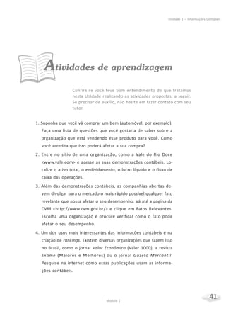 41Módulo 2
Unidade 1 – Informações Contábeis
Atividades de aprendizagem
Confira se você teve bom entendimento do que tratamos
nesta Unidade realizando as atividades propostas, a seguir.
Se precisar de auxílio, não hesite em fazer contato com seu
tutor.
1. Suponha que você vá comprar um bem (automóvel, por exemplo).
Faça uma lista de questões que você gostaria de saber sobre a
organização que está vendendo esse produto para você. Como
você acredita que isto poderá afetar a sua compra?
2. Entre no sítio de uma organização, como a Vale do Rio Doce
<www.vale.com> e acesse as suas demonstrações contábeis. Lo-
calize o ativo total, o endividamento, o lucro líquido e o fluxo de
caixa das operações.
3. Além das demonstrações contábeis, as companhias abertas de-
vem divulgar para o mercado o mais rápido possível qualquer fato
revelante que possa afetar o seu desempenho. Vá até a página da
CVM <http://www.cvm.gov.br/> e clique em Fatos Relevantes.
Escolha uma organização e procure verificar como o fato pode
afetar o seu desempenho.
4. Um dos usos mais interessantes das informações contábeis é na
criação de rankings. Existem diversas organizações que fazem isso
no Brasil, como o jornal Valor Econômico (Valor 1000), a revista
Exame (Maiores e Melhores) ou o jornal Gazeta Mercantil.
Pesquise na internet como essas publicações usam as informa-
ções contábeis.
 