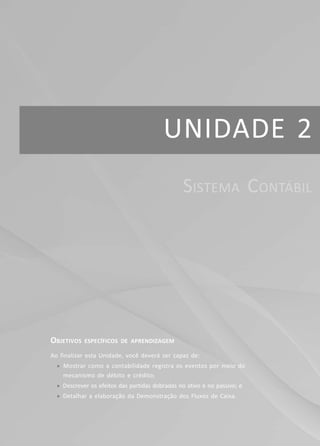 43Módulo 2
Unidade 1 – Informações Contábeis
UNIDADE 2
OBJETIVOS ESPECÍFICOS DE APRENDIZAGEM
Ao finalizar esta Unidade, você deverá ser capaz de:
f Mostrar como a contabilidade registra os eventos por meio do
mecanismo de débito e crédito;
f Descrever os efeitos das partidas dobradas no ativo e no passivo; e
f Detalhar a elaboração da Demonstração dos Fluxos de Caixa.
SISTEMA CONTÁBIL
 