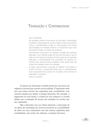 45Módulo 2
Unidade 2 – Sistema Contábil
TRANSAÇÃO E CONTABILIDADE
Caro estudante,
Na Unidade anterior mostramos as principais informações
contábeis à disposição do usuário. Agora, iremos apresentar
como a contabilidade chega às informações que foram
apresentadas na Unidade anterior. É importante que você
acompanhe todas as etapas do processo.
Inicialmente trataremos do método contábil das partidas
dobradas. Esse método surgiu há mais de 700 anos e não se
sabe ao certo quem o inventou. O certo é que com as partidas
dobradas a contabilidade tem condições de registrar os
eventos que ocorrem numa entidade e que ainda hoje são
a base do trabalho diário do contador.
A seguir discutiremos a questão do débito e do crédito e
iremos mostrar o significado deles para a contabilidade.
Você provavelmente já deve ter escutado estes termos na
linguagem coloquial.
Vamos começar?
O sistema de informação contábil precisa de uma forma de
registrar os eventos que ocorrem numa entidade. É importante notar
que nem todos eventos são registrados pela contabilidade, mas
somente aqueles que afetam a posição financeira. Por exemplo, o
pagamento de uma dívida, a compra de uma máquina e a receita
obtida com a prestação de serviço são exemplos de eventos que
são registrados.
Mas a discussão com um cliente potencial, a aprovação de
um plano de contratação de novos funcionários ou a possibilidade
de obter um novo empréstimo não são eventos registrados pela
contabilidade, pois ainda não afetaram a posição financeira.
 