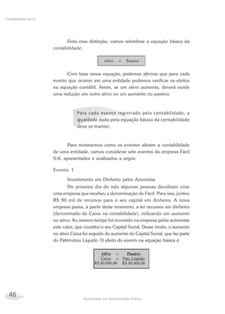 46 Bacharelado em Administração Pública
Contabilidade Geral
Feita essa distinção, vamos relembrar a equação básica da
contabilidade:
Com base nessa equação, podemos afirmar que para cada
evento que ocorrer em uma entidade podemos verificar os efeitos
na equação contábil. Assim, se um ativo aumenta, deverá existir
uma redução em outro ativo ou um aumento no passivo.
Para cada evento registrado pela contabilidade, a
igualdade dada pela equação básica da contabilidade
deve se manter.
Para mostrarmos como os eventos afetam a contabilidade
de uma entidade, vamos considerar sete eventos da empresa Fácil
S/A, apresentados e analisados a seguir.
Evento 1
Investimento em Dinheiro pelos Acionistas
No primeiro dia do mês algumas pessoas decidiram criar
uma empresa que recebeu a denominação de Fácil. Para isso, juntou
R$ 80 mil de recursos para o seu capital em dinheiro. A nova
empresa passa, a partir deste momento, a ter recursos em dinheiro
(denominado de Caixa na contabilidade), indicando um aumento
no ativo. Ao mesmo tempo foi investido na empresa pelos acionistas
este valor, que constitui o seu Capital Social. Desse modo, o aumento
no ativo Caixa foi seguido do aumento do Capital Social, que faz parte
do Patrimônio Líquido. O efeito do evento na equação básica é:
 