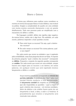 51Módulo 2
Unidade 2 – Sistema Contábil
DÉBITO E CRÉDITO
A forma que utilizamos para explicar como considerar os
eventos em termos da equação básica é muito didática, mas inviável
na prática. Imagine a complexidade do quadro em uma entidade
com muitos eventos ocorrendo diariamente e com um grande
detalhamento. Todo esse processo pode ser simplificado com o
mecanismo do débito e crédito.
Na linguagem contábil, débito não significa algo negativo;
da mesma forma, crédito não é algo bom. Na realidade, em cada
evento, podemos responder a duas questões cruciais:
X Para onde foram os recursos? Ou seja, qual o destino
dos recursos?
X De onde vieram os recursos? Em outras palavras, qual
a sua origem?
Em cada evento que ocorre na entidade e que é registrado
pela contabilidade, essas duas perguntas devem ser feitas. A resposta
da primeira pergunta “qual o destino dos recursos?” corresponde
ao débito. Enquanto a resposta da segunda questão corresponde
ao crédito. Em cada evento que ocorre em uma entidade, sempre
haverá uma origem para os recursos e um destino; em outras
palavras, em qualquer evento que será registrado teremos
lançamentos a débito e a crédito.
O que estamos estudando corresponde ao método das
partidas dobradas. A existência dos “dois” lados num
mesmo evento conduziu a esta denominação.
O lançamento contábil diz respeito ao processo em
que são respondidas as questões – qual a origem e
qual o destino dos recursos – em termos contábeis.
Além do débito e do crédito fazem parte de um
lançamento o local, a data, o valor e o histórico. O
procedimento que envolve o lançamento será
mostrado mais adiante.
 
