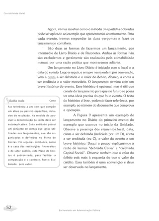 52 Bacharelado em Administração Pública
Contabilidade Geral
Agora, vamos mostrar como o método das partidas dobradas
pode ser aplicado ao exemplo que apresentamos anteriormente. Para
cada evento, iremos responder às duas perguntas e fazer os
lançamentos contábeis.
São duas as formas de fazermos um lançamento, por
intermédio de Livro Diário e de Razonetes. Ambas as formas não
são excludentes e geralmente são realizadas pela contabilidade
manual por uma razão prática que mostraremos adiante.
Um lançamento no Livro Diário é iniciado com o local e a
data do evento. Logo a seguir, e sempre nessa ordem por convenção,
vêm a conta a ser debitada e o valor do débito. Abaixo, a conta a
ser creditada e o valor monetário. O lançamento termina com um
breve histórico do evento. Esse histórico é opcional, mas é útil que
conste do lançamento para que no futuro se possa
ter uma ideia precisa do que foi o evento. O texto
do histórico é livre, podendo fazer referência, por
exemplo, ao número do documento que comprova
a operação.
A Figura 9 apresenta um exemplo de
lançamento no Diário do primeiro evento do
exemplo que usamos no início da Unidade.
Observe a presença dos elementos local, data,
conta a ser debitada (indicada por um D), conta
a ser creditada (ou C), o valor do evento e um
breve histórico. Daqui a pouco explicaremos a
razão de termos “debitado Caixa” e “creditado
Capital Social”. Observe também que o valor do
débito está mais à esquerda do que o valor do
crédito. Essa também é uma convenção e deve
ser observada no lançamento.
Conta
Faz referência a um item que compõe
um ativo ou passivo específico, inclu-
sive do resultado. Na medida do pos-
sível a denominação da conta deve ser
autoexplicativa. Cada entidade possui
um conjunto de contas que serão uti-
lizadas nos lançamentos, que são or-
ganizados e definidos no Plano de
Contas. Em algumas entidades, como
é o caso das instituições financeiras
e do setor público, este Plano de Con-
tas é padronizado, para facilitar a
comparação e o controle. Fonte: Ela-
borado pelo autor.
Saiba mais
 