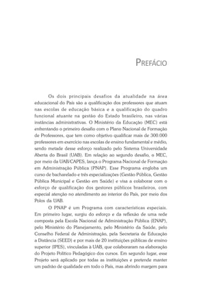PREFÁCIO
Os dois principais desafios da atualidade na área
educacional do País são a qualificação dos professores que atuam
nas escolas de educação básica e a qualificação do quadro
funcional atuante na gestão do Estado brasileiro, nas várias
instâncias administrativas. O Ministério da Educação (MEC) está
enfrentando o primeiro desafio com o Plano Nacional de Formação
de Professores, que tem como objetivo qualificar mais de 300.000
professores em exercício nas escolas de ensino fundamental e médio,
sendo metade desse esforço realizado pelo Sistema Universidade
Aberta do Brasil (UAB). Em relação ao segundo desafio, o MEC,
por meio da UAB/CAPES, lança o Programa Nacional de Formação
em Administração Pública (PNAP). Esse Programa engloba um
curso de bacharelado e três especializações (Gestão Pública, Gestão
Pública Municipal e Gestão em Saúde) e visa a colaborar com o
esforço de qualificação dos gestores públicos brasileiros, com
especial atenção no atendimento ao interior do País, por meio dos
Polos da UAB.
O PNAP é um Programa com características especiais.
Em primeiro lugar, surgiu do esforço e da reflexão de uma rede
composta pela Escola Nacional de Administração Pública (ENAP),
pelo Ministério do Planejamento, pelo Ministério da Saúde, pelo
Conselho Federal de Administração, pela Secretaria de Educação
a Distância (SEED) e por mais de 20 instituições públicas de ensino
superior (IPES), vinculadas à UAB, que colaboraram na elaboração
do Projeto Político Pedagógico dos cursos. Em segundo lugar, esse
Projeto será aplicado por todas as instituições e pretende manter
um padrão de qualidade em todo o País, mas abrindo margem para
 