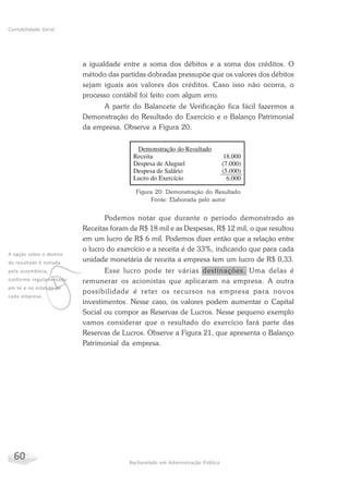 60 Bacharelado em Administração Pública
Contabilidade Geral
a igualdade entre a soma dos débitos e a soma dos créditos. O
método das partidas dobradas pressupõe que os valores dos débitos
sejam iguais aos valores dos créditos. Caso isso não ocorra, o
processo contábil foi feito com algum erro.
A partir do Balancete de Verificação fica fácil fazermos a
Demonstração do Resultado do Exercício e o Balanço Patrimonial
da empresa. Observe a Figura 20.
v
A opção sobre o destino
do resultado é tomada
pela assembleia,
conforme regulamentado
em lei e no estatuto de
cada empresa.
Figura 20: Demonstração do Resultado
Fonte: Elaborada pelo autor
Podemos notar que durante o período demonstrado as
Receitas foram de R$ 18 mil e as Despesas, R$ 12 mil, o que resultou
em um lucro de R$ 6 mil. Podemos dizer então que a relação entre
o lucro do exercício e a receita é de 33%, indicando que para cada
unidade monetária de receita a empresa tem um lucro de R$ 0,33.
Esse lucro pode ter várias destinações. Uma delas é
remunerar os acionistas que aplicaram na empresa. A outra
possibilidade é reter os recursos na empresa para novos
investimentos. Nesse caso, os valores podem aumentar o Capital
Social ou compor as Reservas de Lucros. Nesse pequeno exemplo
vamos considerar que o resultado do exercício fará parte das
Reservas de Lucros. Observe a Figura 21, que apresenta o Balanço
Patrimonial da empresa.
 