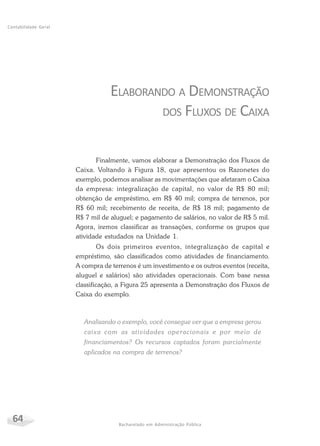 64 Bacharelado em Administração Pública
Contabilidade Geral
ELABORANDO A DEMONSTRAÇÃO
DOS FLUXOS DE CAIXA
Finalmente, vamos elaborar a Demonstração dos Fluxos de
Caixa. Voltando à Figura 18, que apresentou os Razonetes do
exemplo, podemos analisar as movimentações que afetaram o Caixa
da empresa: integralização de capital, no valor de R$ 80 mil;
obtenção de empréstimo, em R$ 40 mil; compra de terrenos, por
R$ 60 mil; recebimento de receita, de R$ 18 mil; pagamento de
R$ 7 mil de aluguel; e pagamento de salários, no valor de R$ 5 mil.
Agora, iremos classificar as transações, conforme os grupos que
atividade estudados na Unidade 1.
Os dois primeiros eventos, integralização de capital e
empréstimo, são classificados como atividades de financiamento.
A compra de terrenos é um investimento e os outros eventos (receita,
aluguel e salários) são atividades operacionais. Com base nessa
classificação, a Figura 25 apresenta a Demonstração dos Fluxos de
Caixa do exemplo.
Analisando o exemplo, você consegue ver que a empresa gerou
caixa com as atividades operacionais e por meio de
financiamentos? Os recursos captados foram parcialmente
aplicados na compra de terrenos?
 