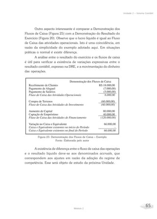 65Módulo 2
Unidade 2 – Sistema Contábil
Outro aspecto interessante é comparar a Demonstração dos
Fluxos de Caixa (Figura 25) com a Demonstração do Resultado do
Exercício (Figura 20). Observe que o lucro líquido é igual ao Fluxo
de Caixa das atividades operacionais. Isto é uma coincidência, em
razão da simplicidade do exemplo adotado aqui. Em situações
práticas o normal é existir diferença.
A análise entre o resultado do exercício e os fluxos de caixa
é útil para verificar a existência de variações expressivas entre o
resultado contábil, expresso na DRE, e a movimentação do dinheiro
das operações.
Figura 23: Demonstração dos Fluxos de Caixa – Exemplo
Fonte: Elaborada pelo autor
A existência de diferença entre o fluxo de caixa das operações
e o resultado líquido deve-se aos denominados accruals, que
correspondem aos ajustes em razão da adoção do regime de
competência. Esse será objeto de estudo da próxima Unidade.
 