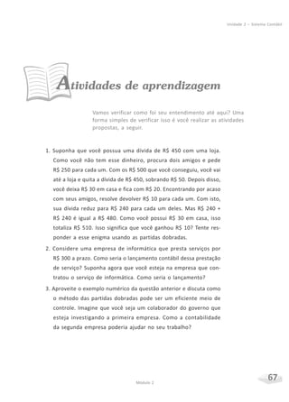 67Módulo 2
Unidade 2 – Sistema Contábil
Atividades de aprendizagem
Vamos verificar como foi seu entendimento até aqui? Uma
forma simples de verificar isso é você realizar as atividades
propostas, a seguir.
1. Suponha que você possua uma dívida de R$ 450 com uma loja.
Como você não tem esse dinheiro, procura dois amigos e pede
R$ 250 para cada um. Com os R$ 500 que você conseguiu, você vai
até a loja e quita a dívida de R$ 450, sobrando R$ 50. Depois disso,
você deixa R$ 30 em casa e fica com R$ 20. Encontrando por acaso
com seus amigos, resolve devolver R$ 10 para cada um. Com isto,
sua dívida reduz para R$ 240 para cada um deles. Mas R$ 240 +
R$ 240 é igual a R$ 480. Como você possui R$ 30 em casa, isso
totaliza R$ 510. Isso significa que você ganhou R$ 10? Tente res-
ponder a esse enigma usando as partidas dobradas.
2. Considere uma empresa de informática que presta serviços por
R$ 300 a prazo. Como seria o lançamento contábil dessa prestação
de serviço? Suponha agora que você esteja na empresa que con-
tratou o serviço de informática. Como seria o lançamento?
3. Aproveite o exemplo numérico da questão anterior e discuta como
o método das partidas dobradas pode ser um eficiente meio de
controle. Imagine que você seja um colaborador do governo que
esteja investigando a primeira empresa. Como a contabilidade
da segunda empresa poderia ajudar no seu trabalho?
 