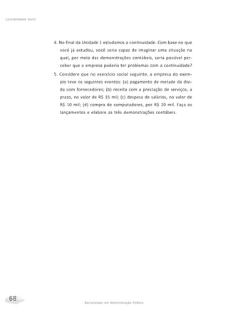 68 Bacharelado em Administração Pública
Contabilidade Geral
4. No final da Unidade 1 estudamos a continuidade. Com base no que
você já estudou, você seria capaz de imaginar uma situação na
qual, por meio das demonstrações contábeis, seria possível per-
ceber que a empresa poderia ter problemas com a continuidade?
5. Considere que no exercício social seguinte, a empresa do exem-
plo teve os seguintes eventos: (a) pagamento de metade da dívi-
da com fornecedores; (b) receita com a prestação de serviços, a
prazo, no valor de R$ 15 mil; (c) despesa de salários, no valor de
R$ 10 mil; (d) compra de computadores, por R$ 20 mil. Faça os
lançamentos e elabore as três demonstrações contábeis.
 