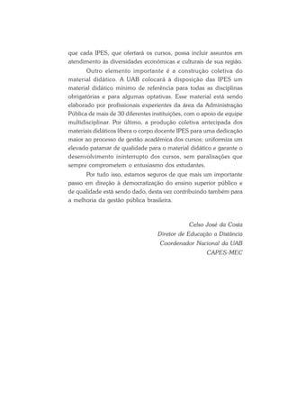 que cada IPES, que ofertará os cursos, possa incluir assuntos em
atendimento às diversidades econômicas e culturais de sua região.
Outro elemento importante é a construção coletiva do
material didático. A UAB colocará à disposição das IPES um
material didático mínimo de referência para todas as disciplinas
obrigatórias e para algumas optativas. Esse material está sendo
elaborado por profissionais experientes da área da Administração
Pública de mais de 30 diferentes instituições, com o apoio de equipe
multidisciplinar. Por último, a produção coletiva antecipada dos
materiais didáticos libera o corpo docente IPES para uma dedicação
maior ao processo de gestão acadêmica dos cursos; uniformiza um
elevado patamar de qualidade para o material didático e garante o
desenvolvimento ininterrupto dos cursos, sem paralisações que
sempre comprometem o entusiasmo dos estudantes.
Por tudo isso, estamos seguros de que mais um importante
passo em direção à democratização do ensino superior público e
de qualidade está sendo dado, desta vez contribuindo também para
a melhoria da gestão pública brasileira.
Celso José da Costa
Diretor de Educação a Distância
Coordenador Nacional da UAB
CAPES-MEC
 