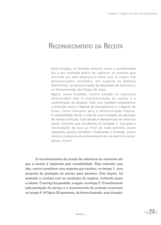 73Módulo 2
Unidade 3 – Regime de Caixa e de Competência
RECONHECIMENTO DA RECEITA
Você estudou, na Unidade anterior, como a contabilidade
faz o seu trabalho diário de registrar os eventos que
ocorrem em uma empresa e como isso se traduz nas
demonstrações contábeis, em especial no Balanço
Patrimonial, na Demonstração do Resultado do Exercício e
na Demonstração dos Fluxos de Caixa.
Agora, nesta Unidade, iremos estudar os conceitos
relacionados com o reconhecimento da receita e a
confrontação da despesa. Com isso, também estudaremos
a distinção entre o Regime de Competência e o Regime de
Caixa, tema relevante para a Administração Pública.
A contabilidade divide a vida de uma entidade em períodos
de tempo artificiais. Essa divisão é denominada de exercício
social, conceito que estudamos na Unidade 1. Isso gera a
necessidade de que ao final de cada período sejam
realizados ajustes contábeis. Finalizando a Unidade, vamos
mostrar o processo de encerramento de um exercício social.
Vamos iniciar?
O reconhecimento da receita faz referência ao momento em
que a receita é registrada pela contabilidade. Para entender esse
fato, vamos considerar uma empresa que recebeu, no tempo 1, uma
proposta de prestação de serviço para terceiros. Dias depois, foi
assinado o contrato com as condições do negócio, incluindo prazo
e valores. O serviço foi prestado, a seguir, no tempo 3. O recebimento
pela prestação do serviço e o encerramento do contrato ocorreram
no tempo 4. A Figura 24 apresenta, de forma ilustrada, essa situação.
 