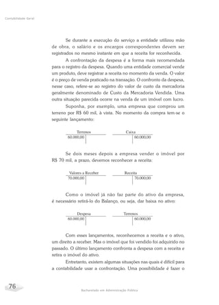 76 Bacharelado em Administração Pública
Contabilidade Geral
Se durante a execução do serviço a entidade utilizou mão
de obra, o salário e os encargos correspondentes devem ser
registrados no mesmo instante em que a receita for reconhecida.
A confrontação da despesa é a forma mais recomendada
para o registro da despesa. Quando uma entidade comercial vende
um produto, deve registrar a receita no momento da venda. O valor
é o preço de venda praticado na transação. O confronto da despesa,
nesse caso, refere-se ao registro do valor de custo da mercadoria
geralmente denominado de Custo da Mercadoria Vendida. Uma
outra situação parecida ocorre na venda de um imóvel com lucro.
Suponha, por exemplo, uma empresa que comprou um
terreno por R$ 60 mil, à vista. No momento da compra tem-se o
seguinte lançamento:
Se dois meses depois a empresa vender o imóvel por
R$ 70 mil, a prazo, devemos reconhecer a receita:
Como o imóvel já não faz parte do ativo da empresa,
é necessário retirá-lo do Balanço, ou seja, dar baixa no ativo:
Com esses lançamentos, reconhecemos a receita e o ativo,
um direito a receber. Mas o imóvel que foi vendido foi adquirido no
passado. O último lançamento confronta a despesa com a receita e
retira o imóvel do ativo.
Entretanto, existem algumas situações nas quais é difícil para
a contabilidade usar a confrontação. Uma possibilidade é fazer o
 