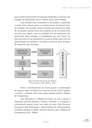77Módulo 2
Unidade 3 – Regime de Caixa e de Competência
que os teóricos denominam de alocação sistemática e racional, cujo
exemplo da depreciação iremos estudar ainda nesta Unidade.
Uma situação mais complicada se dá quando a imprecisão
é muito maior. Nesses casos, o reconhecimento da despesa deve
ser imediato. Um exemplo seriam as perdas que ocorrem em razão
de um desastre natural como uma enchente ou de um sinistro com
um ativo sem seguro, como um acidente com um automóvel com
perda total. Nessa situação, a contabilidade deve dar “baixa” no
ativo por meio de um lançamento no qual se debita uma conta da
demonstração do resultado e se credita a conta do ativo. A Figura
26 apresenta essa discussão.
Figura 26: Reconhecimento da Despesa
Fonte: Niyama e Silva (2008, p. 204)
Tanto o reconhecimento da receita quanto a confrontação
da despesa estão vinculados ao momento em que iremos registrar
a receita e a despesa. Usar essas regras significa adotar o Regime
de Competência.
Uma alternativa é o Regime de Caixa, em que a receita é
registrada somente quando o Caixa é recebido, e a despesa é
contabilizada quando existe uma saída de caixa. Pela Estrutura
Conceitual para Elaboração e Apresentação das Demonstrações
Contábeis adotada no Brasil, somente devemos usar o Regime de
Competência (CFC, 2008a).
 