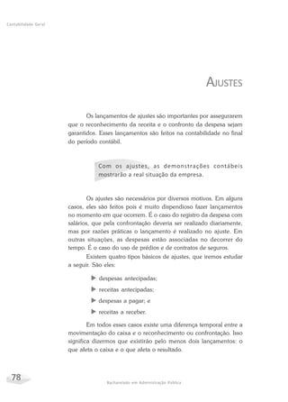 78 Bacharelado em Administração Pública
Contabilidade Geral
AJUSTES
Os lançamentos de ajustes são importantes por assegurarem
que o reconhecimento da receita e o confronto da despesa sejam
garantidos. Esses lançamentos são feitos na contabilidade no final
do período contábil.
Com os ajustes, as demonstrações contábeis
mostrarão a real situação da empresa.
Os ajustes são necessários por diversos motivos. Em alguns
casos, eles são feitos pois é muito dispendioso fazer lançamentos
no momento em que ocorrem. É o caso do registro da despesa com
salários, que pela confrontação deveria ser realizado diariamente,
mas por razões práticas o lançamento é realizado no ajuste. Em
outras situações, as despesas estão associadas no decorrer do
tempo. É o caso do uso de prédios e de contratos de seguros.
Existem quatro tipos básicos de ajustes, que iremos estudar
a seguir. São eles:
X despesas antecipadas;
X receitas antecipadas;
X despesas a pagar; e
X receitas a receber.
Em todos esses casos existe uma diferença temporal entre a
movimentação do caixa e o reconhecimento ou confrontação. Isso
significa dizermos que existirão pelo menos dois lançamentos: o
que afeta o caixa e o que afeta o resultado.
 
