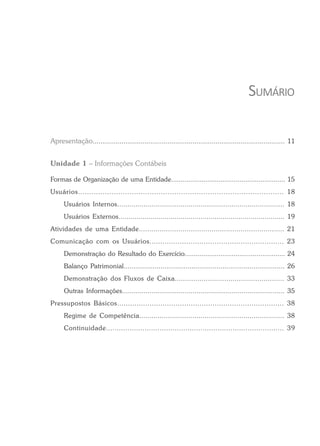 SUMÁRIO
Apresentação.................................................................................................... 11
Unidade 1 – Informações Contábeis
Formas de Organização de uma Entidade............................................................ 15
Usuários............................................................................................ 18
Usuários Internos.................................................................................. 18
Usuários Externos................................................................................... 19
Atividades de uma Entidade...................................................................... 21
Comunicação com os Usuários.............................................................. 23
Demonstração do Resultado do Exercício..................................................... 24
Balanço Patrimonial................................................................................... 26
Demonstração dos Fluxos de Caixa..................................................... 33
Outras Informações................................................................................... 35
Pressupostos Básicos............................................................................. 38
Regime de Competência....................................................................... 38
Continuidade................................................................................... 39
 
