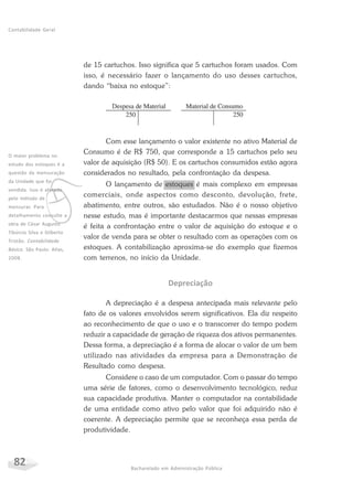 82 Bacharelado em Administração Pública
Contabilidade Geral
de 15 cartuchos. Isso significa que 5 cartuchos foram usados. Com
isso, é necessário fazer o lançamento do uso desses cartuchos,
dando “baixa no estoque”:
Com esse lançamento o valor existente no ativo Material de
Consumo é de R$ 750, que corresponde a 15 cartuchos pelo seu
valor de aquisição (R$ 50). E os cartuchos consumidos estão agora
considerados no resultado, pela confrontação da despesa.
O lançamento de estoques é mais complexo em empresas
comerciais, onde aspectos como desconto, devolução, frete,
abatimento, entre outros, são estudados. Não é o nosso objetivo
nesse estudo, mas é importante destacarmos que nessas empresas
é feita a confrontação entre o valor de aquisição do estoque e o
valor de venda para se obter o resultado com as operações com os
estoques. A contabilização aproxima-se do exemplo que fizemos
com terrenos, no início da Unidade.
Depreciação
A depreciação é a despesa antecipada mais relevante pelo
fato de os valores envolvidos serem significativos. Ela diz respeito
ao reconhecimento de que o uso e o transcorrer do tempo podem
reduzir a capacidade de geração de riqueza dos ativos permanentes.
Dessa forma, a depreciação é a forma de alocar o valor de um bem
utilizado nas atividades da empresa para a Demonstração de
Resultado como despesa.
Considere o caso de um computador. Com o passar do tempo
uma série de fatores, como o desenvolvimento tecnológico, reduz
sua capacidade produtiva. Manter o computador na contabilidade
de uma entidade como ativo pelo valor que foi adquirido não é
coerente. A depreciação permite que se reconheça essa perda de
produtividade.
v
O maior problema no
estudo dos estoques é a
questão da mensuração
da Unidade que foi
vendida. Isso é afetado
pelo método de
mensurar. Para
detalhamento consulte a
obra de César Augusto
Tibúrcio Silva e Gilberto
Tristão. Contabilidade
Básica. São Paulo: Atlas,
2008.
 