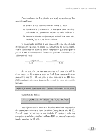 83Módulo 2
Unidade 3 – Regime de Caixa e de Competência
Para o cálculo da depreciação em geral, necessitamos dos
seguintes cálculos:
X estimar a vida útil do ativo em meses ou anos;
X determinar a possibilidade de existir um valor no final
desta vida útil, que recebe o nome de valor residual; e
X calcular o valor da depreciação mensal com base nas
informações obtidas anteriormente.
O tratamento contábil é um pouco diferente das demais
despesas antecipadas em razão da relevância da depreciação.
Vamos considerar um exemplo de um computador que foi adquirido
por R$ 3.100. Nesse momento, é feito o lançamento correspondendo
à compra do ativo:
Agora suponha que esse computador terá uma vida útil de
cinco anos, ou 60 meses, e que ao final desse prazo estima-se
revendê-lo por R$ 100, ou seja, o valor residual é de R$ 100.
A última etapa é calcular a depreciação mensal por meio da seguinte
fórmula:
Substituindo, temos:
Isso significa que a cada mês devemos fazer um lançamento
de ajuste para reduzir o valor do ativo Computador em R$ 50.
Fazendo esse procedimento, ao final de 60 meses o valor do
computador no balanço terá reduzido em R$ 3 mil, restando somente
o valor residual de R$ 100.
 