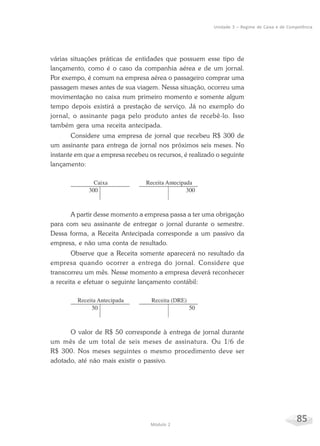 85Módulo 2
Unidade 3 – Regime de Caixa e de Competência
várias situações práticas de entidades que possuem esse tipo de
lançamento, como é o caso da companhia aérea e de um jornal.
Por exempo, é comum na empresa aérea o passageiro comprar uma
passagem meses antes de sua viagem. Nessa situação, ocorreu uma
movimentação no caixa num primeiro momento e somente algum
tempo depois existirá a prestação de serviço. Já no exemplo do
jornal, o assinante paga pelo produto antes de recebê-lo. Isso
também gera uma receita antecipada.
Considere uma empresa de jornal que recebeu R$ 300 de
um assinante para entrega de jornal nos próximos seis meses. No
instante em que a empresa recebeu os recursos, é realizado o seguinte
lançamento:
A partir desse momento a empresa passa a ter uma obrigação
para com seu assinante de entregar o jornal durante o semestre.
Dessa forma, a Receita Antecipada corresponde a um passivo da
empresa, e não uma conta de resultado.
Observe que a Receita somente aparecerá no resultado da
empresa quando ocorrer a entrega do jornal. Considere que
transcorreu um mês. Nesse momento a empresa deverá reconhecer
a receita e efetuar o seguinte lançamento contábil:
O valor de R$ 50 corresponde à entrega de jornal durante
um mês de um total de seis meses de assinatura. Ou 1/6 de
R$ 300. Nos meses seguintes o mesmo procedimento deve ser
adotado, até não mais existir o passivo.
 