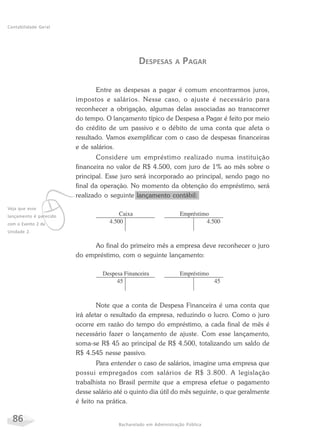 86 Bacharelado em Administração Pública
Contabilidade Geral
DESPESAS A PAGAR
Entre as despesas a pagar é comum encontrarmos juros,
impostos e salários. Nesse caso, o ajuste é necessário para
reconhecer a obrigação, algumas delas associadas ao transcorrer
do tempo. O lançamento típico de Despesa a Pagar é feito por meio
do crédito de um passivo e o débito de uma conta que afeta o
resultado. Vamos exemplificar com o caso de despesas financeiras
e de salários.
Considere um empréstimo realizado numa instituição
financeira no valor de R$ 4.500, com juro de 1% ao mês sobre o
principal. Esse juro será incorporado ao principal, sendo pago no
final da operação. No momento da obtenção do empréstimo, será
realizado o seguinte lançamento contábil:
Ao final do primeiro mês a empresa deve reconhecer o juro
do empréstimo, com o seguinte lançamento:
Note que a conta de Despesa Financeira é uma conta que
irá afetar o resultado da empresa, reduzindo o lucro. Como o juro
ocorre em razão do tempo do empréstimo, a cada final de mês é
necessário fazer o lançamento de ajuste. Com esse lançamento,
soma-se R$ 45 ao principal de R$ 4.500, totalizando um saldo de
R$ 4.545 nesse passivo.
Para entender o caso de salários, imagine uma empresa que
possui empregados com salários de R$ 3.800. A legislação
trabalhista no Brasil permite que a empresa efetue o pagamento
desse salário até o quinto dia útil do mês seguinte, o que geralmente
é feito na prática.
vVeja que esse
lançamento é parecido
com o Evento 2 da
Unidade 2.
 