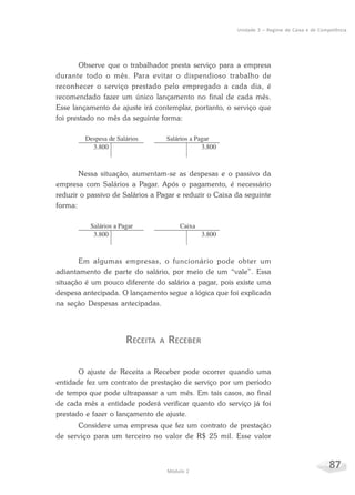 87Módulo 2
Unidade 3 – Regime de Caixa e de Competência
Observe que o trabalhador presta serviço para a empresa
durante todo o mês. Para evitar o dispendioso trabalho de
reconhecer o serviço prestado pelo empregado a cada dia, é
recomendado fazer um único lançamento no final de cada mês.
Esse lançamento de ajuste irá contemplar, portanto, o serviço que
foi prestado no mês da seguinte forma:
Nessa situação, aumentam-se as despesas e o passivo da
empresa com Salários a Pagar. Após o pagamento, é necessário
reduzir o passivo de Salários a Pagar e reduzir o Caixa da seguinte
forma:
Em algumas empresas, o funcionário pode obter um
adiantamento de parte do salário, por meio de um “vale”. Essa
situação é um pouco diferente do salário a pagar, pois existe uma
despesa antecipada. O lançamento segue a lógica que foi explicada
na seção Despesas antecipadas.
RECEITA A RECEBER
O ajuste de Receita a Receber pode ocorrer quando uma
entidade fez um contrato de prestação de serviço por um período
de tempo que pode ultrapassar a um mês. Em tais casos, ao final
de cada mês a entidade poderá verificar quanto do serviço já foi
prestado e fazer o lançamento de ajuste.
Considere uma empresa que fez um contrato de prestação
de serviço para um terceiro no valor de R$ 25 mil. Esse valor
 