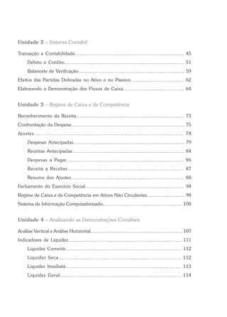 Unidade 2 – Sistema Contábil
Transação e Contabilidade.............................................................................. 45
Débito e Crédito.................................................................................. 51
Balancete de Verificação............................................................................... 59
Efeitos das Partidas Dobradas no Ativo e no Passivo....................................... 62
Elaborando a Demonstração dos Fluxos de Caixa............................................. 64
Unidade 3 – Regime de Caixa e de Competência
Reconhecimento da Receita............................................................................... 73
Confrontação da Despesa.................................................................................... 75
Ajustes.............................................................................................. 78
Despesas Antecipadas.................................................................................. 79
Receitas Antecipadas............................................................................... 84
Despesas a Pagar............................................................................... 86
Receita a Receber............................................................................... 87
Resumo dos Ajustes............................................................................... 88
Fechamento do Exercício Social......................................................................... 94
Regime de Caixa e de Competência em Ativos Não Circulantes............................ 98
Sistema de Informação Computadorizado........................................................... 100
Unidade 4 – Analisando as Demonstrações Contábeis
Análise Vertical e Análise Horizontal.................................................................... 107
Indicadores de Liquidez................................................................................... 111
Liquidez Corrente.................................................................................. 112
Liquidez Seca.................................................................................. 112
Liquidez Imediata.................................................................................. 113
Liquidez Geral.................................................................................. 114
 