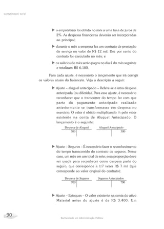 90 Bacharelado em Administração Pública
Contabilidade Geral
X o empréstimo foi obtido no mês a uma taxa de juros de
2%. As despesas financeiras deverão ser incorporadas
ao principal;
X durante o mês a empresa fez um contrato de prestação
de serviço no valor de R$ 12 mil. Dez por cento do
contrato foi executado no mês; e
X os salários do mês serão pagos no dia 4 do mês seguinte
e totalizam R$ 6.100.
Para cada ajuste, é necessário o lançamento que irá corrigir
os valores atuais do balancete. Veja a descrição a seguir:
X Ajuste – aluguel antecipado – Refere-se a uma despesa
antecipada (ou diferida). Para esse ajuste, é necessário
reconhecer que o transcorrer do tempo fez com que
parte do pagamento antecipado realizado
anteriormente se transformasse em despesa no
exercício. O valor é obtido multiplicando ¼ pelo valor
existente na conta de Aluguel Antecipado. O
lançamento é o seguinte:
X Ajuste – Seguros – É necessário fazer o reconhecimento
do tempo transcorrido do contrato de seguros. Nesse
caso, um mês em um total de sete; essa proporção deve
ser usada para reconhecer como despesa parte do
seguro, que corresponde a 1/7 vezes R$ 7 mil (que
corresponde ao valor original do contrato):
X Ajuste – Estoques – O valor existente na conta do ativo
Material antes do ajuste é de R$ 3.400. Um
 