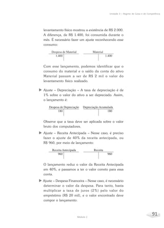 91Módulo 2
Unidade 3 – Regime de Caixa e de Competência
levantamento físico mostrou a existência de R$ 2.000.
A diferença, de R$ 1.400, foi consumida durante o
mês. É necessário fazer um ajuste reconhecendo esse
consumo:
Com esse lançamento, podemos identificar que o
consumo do material e o saldo da conta do ativo
Material passam a ser de R$ 2 mil o valor do
levantamento físico realizado.
X Ajuste – Depreciação – A taxa de depreciação é de
1% sobre o valor do ativo a ser depreciado. Assim,
o lançamento é:
Observe que a taxa deve ser aplicada sobre o valor
bruto dos computadores.
X Ajuste – Receita Antecipada – Nesse caso, é preciso
fazer o ajuste de 40% da receita antecipada, ou
R$ 960, por meio de lançamento:
O lançamento reduz o valor da Receita Antecipada
em 40%, e passamos a ter o valor correto para essa
conta.
X Ajuste – Despesa Financeira – Nesse caso, é necessário
determinar o valor da despesa. Para tanto, basta
multiplicar a taxa de juros (2%) pelo valor do
empréstimo (R$ 20 mil), e o valor encontrado deve
compor o lançamento:
 