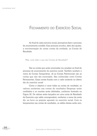 94 Bacharelado em Administração Pública
Contabilidade Geral
FECHAMENTO DO EXERCÍCIO SOCIAL
Ao final de cada exercício social, precisamos fazer o processo
de encerramento contábil. Esse processo envolve, além dos ajustes,
a movimentação de certas contas da entidade, as Contas de
Resultado.
Mas, você sabe o que são Contas de Resultado?
São as contas que serão encerradas (ou zeradas) ao final do
processo de encerramento do exercício social. Também recebem o
nome de Contas Temporárias. Já as Contas Patrimoniais são as
contas que não são encerradas. São conhecidas como Contas
Permanentes. Essas contas ficarão com o valor existente no último
dia do exercício social.
Como o objetivo é zerar todas as contas de resultado, os
valores existentes nas contas de resultados Despesas serão
creditados e as receitas serão debitadas, conforme ilustrado na
Figura 32. Os valores serão lançados em uma conta de Resultado
do Exercício cujo saldo corresponderá, conforme o nome da conta
diz, ao lucro ou prejuízo apurado no exercício social. Com os
lançamentos nas contas de resultados, os saldos dessas serão zero.
 