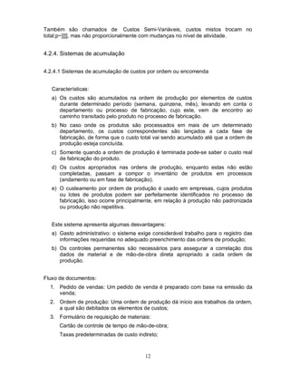 Também são chamados de Custos Semi-Variáveis, custos mistos trocam no
total;p~]]]], mas não proporcionalmente com mudanças no nível de atividade.


4.2.4. Sistemas de acumulação


4.2.4.1 Sistemas de acumulação de custos por ordem ou encomenda


   Características:
   a) Os custos são acumulados na ordem de produção por elementos de custos
      durante determinado período (semana, quinzena, mês), levando em conta o
      departamento ou processo de fabricação, cujo este, vem de encontro ao
      caminho transitado pelo produto no processo de fabricação.
   b) No caso onde os produtos são processados em mais de um determinado
      departamento, os custos correspondentes são lançados a cada fase de
      fabricação, de forma que o custo total vai sendo acumulado até que a ordem de
      produção esteja concluída.
   c) Somente quando a ordem de produção é terminada pode-se saber o custo real
      de fabricação do produto.
   d) Os custos apropriados nas ordens de produção, enquanto estas não estão
      completadas, passam a compor o inventário de produtos em processos
      (andamento ou em fase de fabricação).
   e) O custeamento por ordem de produção é usado em empresas, cujos produtos
      ou lotes de produtos podem ser perfeitamente identificados no processo de
      fabricação, isso ocorre principalmente, em relação à produção não padronizada
      ou produção não repetitiva.


   Este sistema apresenta algumas desvantagens:
   a) Gasto administrativo: o sistema exige considerável trabalho para o registro das
      informações requeridas no adequado preenchimento das ordens de produção;
   b) Os controles permanentes são necessários para assegurar a correlação dos
      dados de material e de mão-de-obra direta apropriado a cada ordem de
      produção.


Fluxo de documentos:
  1. Pedido de vendas: Um pedido de venda é preparado com base na emissão da
     venda;
  2. Ordem de produção: Uma ordem de produção dá início aos trabalhos da ordem,
     a qual são debitados os elementos de custos;
  3. Formulário de requisição de materiais:
      Cartão de controle de tempo de mão-de-obra;
      Taxas predeterminadas de custo indireto;



                                         12
 