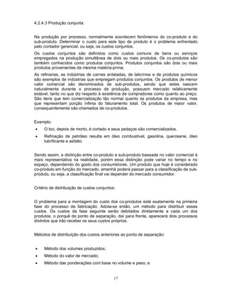 4.2.4.3 Produção conjunta:


Na produção por processo, normalmente acontecem fenômenos do co-produto e do
sub-produto. Determinar o custo para este tipo de produto é o problema enfrentado
pelo contador gerencial, ou seja, os custos conjuntos.
Os custos conjuntos são definidos como custos comuns de bens ou serviços
empregados na produção simultânea de dois ou mais produtos. Os co-produtos são
também conhecidos como produtos conjuntos. Produtos conjuntos são dois ou mais
produtos provenientes da mesma matéria-prima.
As refinarias, as indústrias de carnes enlatadas, de laticínios e de produtos químicos
são exemplos de indústrias que empregam produtos conjuntos. Os produtos de menor
valor comercial são denominados de sub-produtos, sendo que estes nascem
naturalmente durante o processo de produção, possuem mercado relativamente
estável, tanto no que diz respeito à existência de compradores como quanto ao preço.
São itens que tem comercialização tão normal quanto os produtos da empresa, mas
que representam porção ínfima do faturamento total. Os produtos de maior valor,
consequentemente são chamados de co-produtos.


Exemplo:
    O boi, depois de morto, é cortado e seus pedaços são comercializados.
    Refinação de petróleo resulta em óleo combustível, gasolina, querosene, óleo
     lubrificante e asfalto.


Sendo assim, a distinção entre co-produto e sub-produto baseada no valor comercial é
mais representativa na realidade, porém essa distinção pode variar no tempo e no
espaço, dependendo do gosto dos consumidores. Um produto que hoje é considerado
co-produto em função do mercado, amanhã poderá passar para a classificação de sub-
produto, ou seja, a classificação final vai depender do mercado consumidor.


Critério de distribuição de custos conjuntos:


O problema para a montagem do custo dos co-produtos está exatamente na primeira
fase do processo de fabricação. Adota-se então, um método para distribuir esses
custos. Os custos da fase seguinte serão debitados diretamente a cada um dos
produtos, o porquê do ponto de separação, daí para frente, aparecerá dois processos
distintos que irão receber os seus custos próprios.


Métodos de distribuição dos custos anteriores ao ponto de separação:


    Método dos volumes produzidos;
    Método do valor de mercado;
    Método das ponderações com base no volume e peso, e


                                            17
 